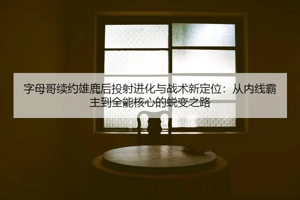 字母哥续约雄鹿后投射进化与战术新定位：从内线霸主到全能核心的蜕变之路