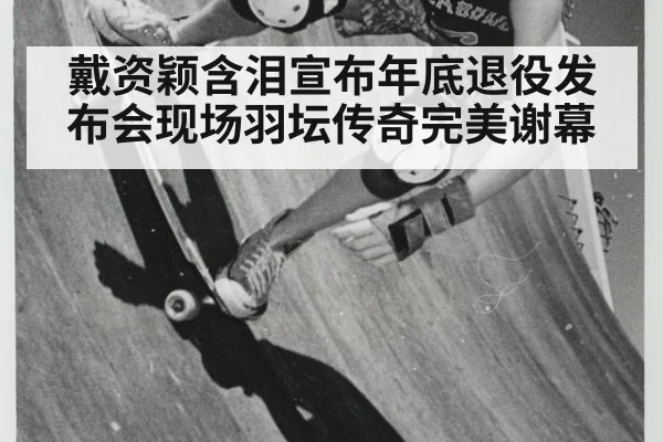 戴资颖含泪宣布年底退役发布会现场羽坛传奇完美谢幕