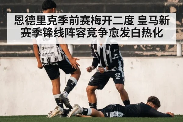 恩德里克季前赛梅开二度 皇马新赛季锋线阵容竞争愈发白热化