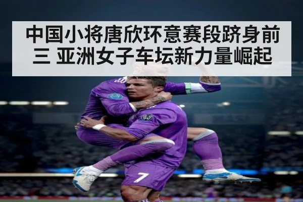 中国小将唐欣环意赛段跻身前三 亚洲女子车坛新力量崛起